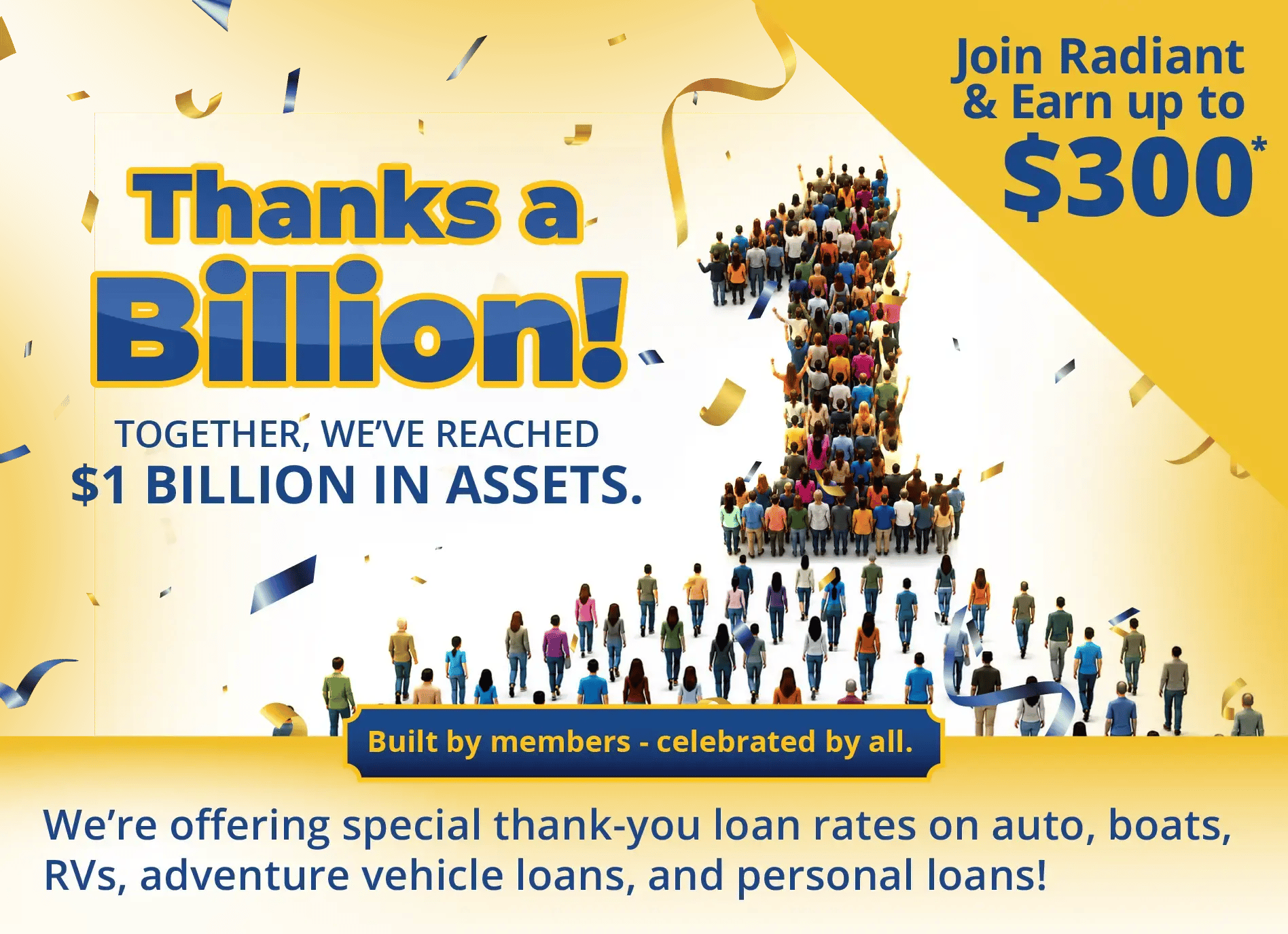 Thanks a Billion to our members who help us reach $1 Billion in Assets. Join Radiant and earn up to $300*. We are also offering special thank-you loans. Thanks a Billion to our members who help us reach $1 Billion in Assets. Join Radiant and earn up to $300*. We are also offering special thank-you loans.